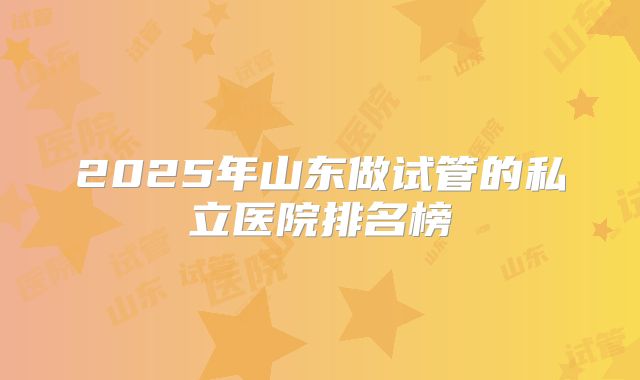2025年山东做试管的私立医院排名榜
