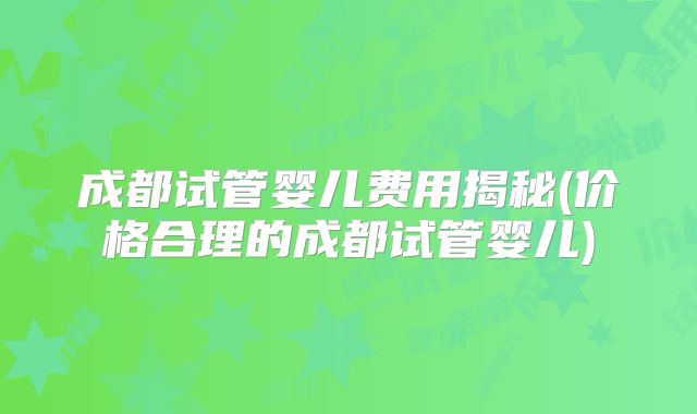 成都试管婴儿费用揭秘(价格合理的成都试管婴儿)