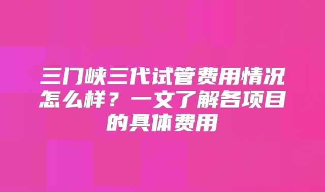 三门峡三代试管费用情况怎么样？一文了解各项目的具体费用