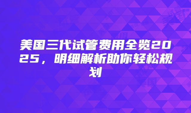 美国三代试管费用全览2025，明细解析助你轻松规划