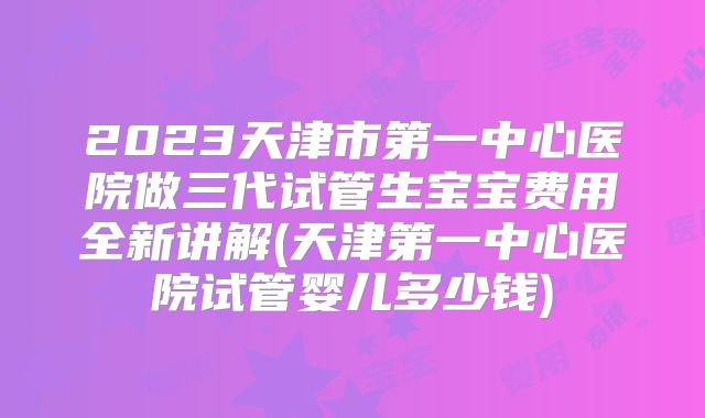 2023天津市第一中心医院做三代试管生宝宝费用全新讲解(天津第一中心医院试管婴儿多少钱)