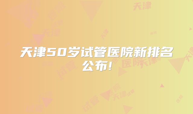天津50岁试管医院新排名公布!