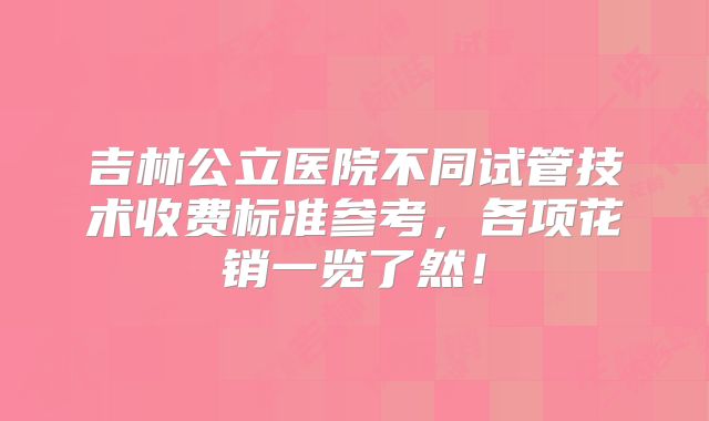 吉林公立医院不同试管技术收费标准参考，各项花销一览了然！