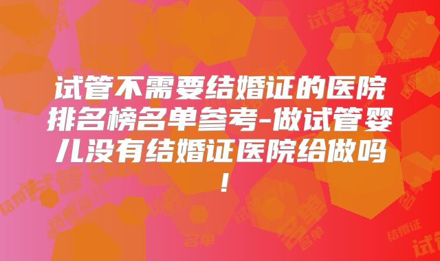 试管不需要结婚证的医院排名榜名单参考-做试管婴儿没有结婚证医院给做吗！