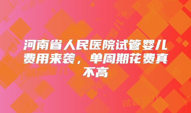 河南省人民医院试管婴儿费用来袭，单周期花费真不高