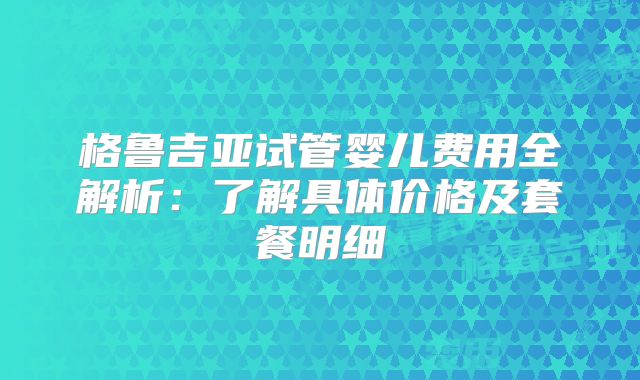 格鲁吉亚试管婴儿费用全解析：了解具体价格及套餐明细
