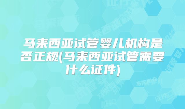 马来西亚试管婴儿机构是否正规(马来西亚试管需要什么证件)
