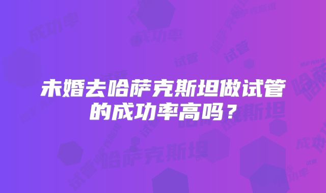 未婚去哈萨克斯坦做试管的成功率高吗？