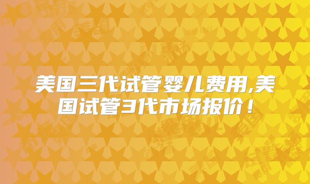 美国三代试管婴儿费用,美国试管3代市场报价!