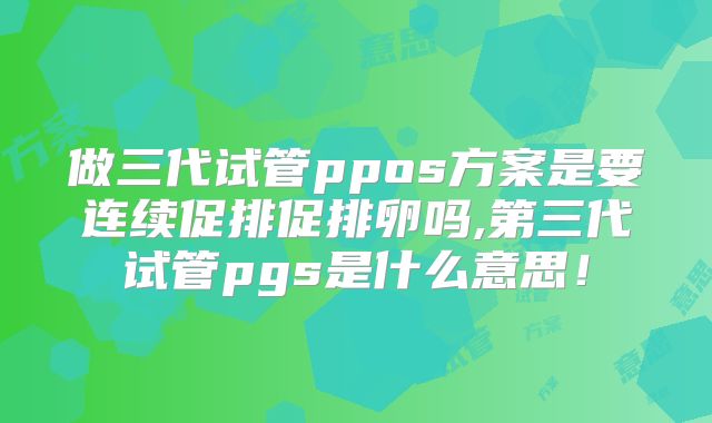 做三代试管ppos方案是要连续促排促排卵吗,第三代试管pgs是什么意思！