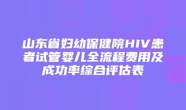 山东省妇幼保健院HIV患者试管婴儿全流程费用及成功率综合评估表