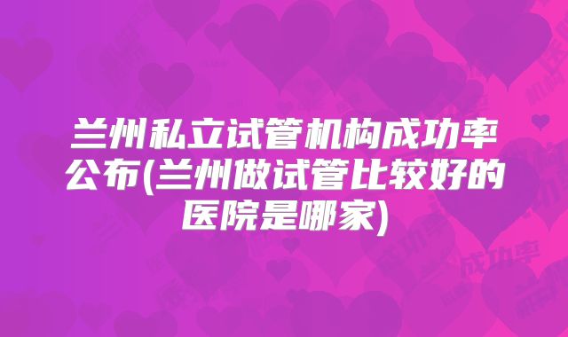 兰州私立试管机构成功率公布(兰州做试管比较好的医院是哪家)
