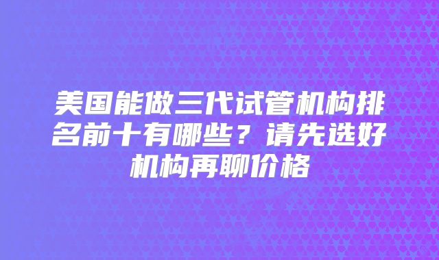 美国能做三代试管机构排名前十有哪些？请先选好机构再聊价格