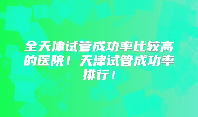 全天津试管成功率比较高的医院！天津试管成功率排行！