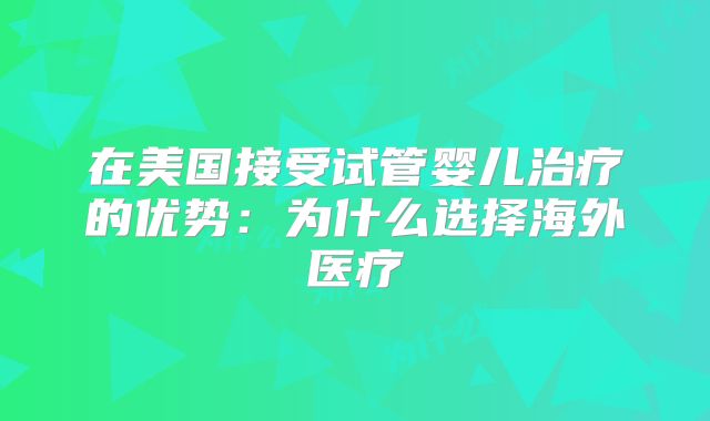 在美国接受试管婴儿治疗的优势：为什么选择海外医疗