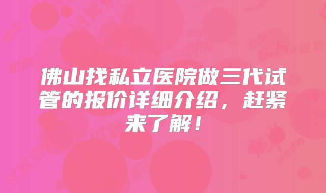 佛山找私立医院做三代试管的报价详细介绍，赶紧来了解！