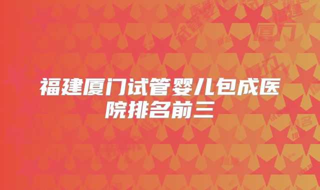 福建厦门试管婴儿包成医院排名前三