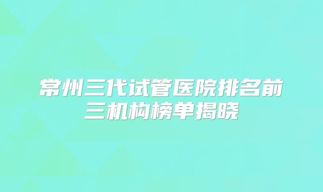 常州三代试管医院排名前三机构榜单揭晓
