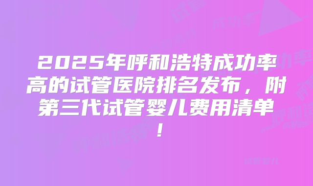 2025年呼和浩特成功率高的试管医院排名发布，附第三代试管婴儿费用清单！
