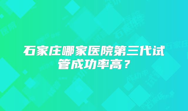 石家庄哪家医院第三代试管成功率高？