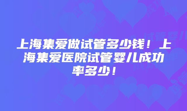 上海集爱做试管多少钱！上海集爱医院试管婴儿成功率多少！