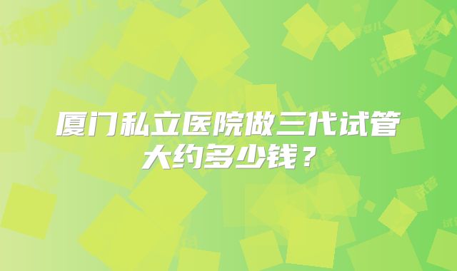 厦门私立医院做三代试管大约多少钱?