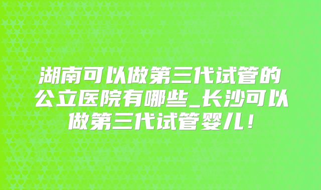 湖南可以做第三代试管的公立医院有哪些_长沙可以做第三代试管婴儿！