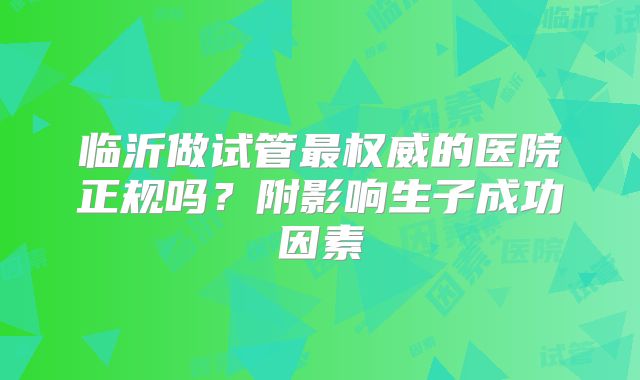 临沂做试管最权威的医院正规吗?附影响生子成功因素
