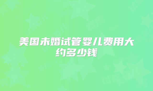 美国未婚试管婴儿费用大约多少钱