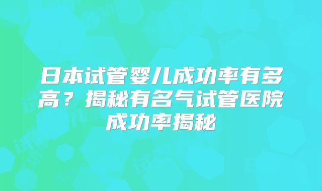 日本试管婴儿成功率有多高?揭秘有名气试管医院成功率揭秘