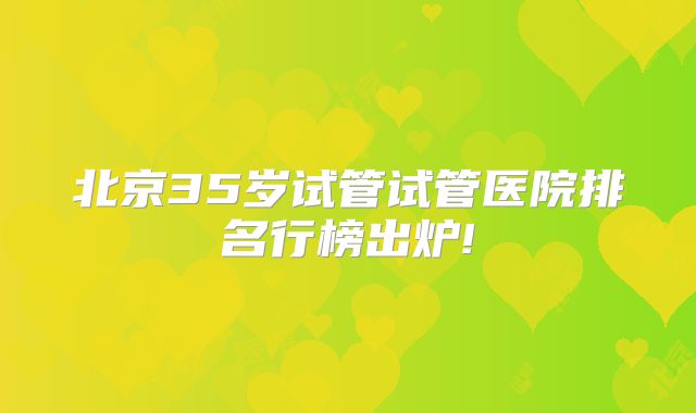 北京35岁试管试管医院排名行榜出炉!