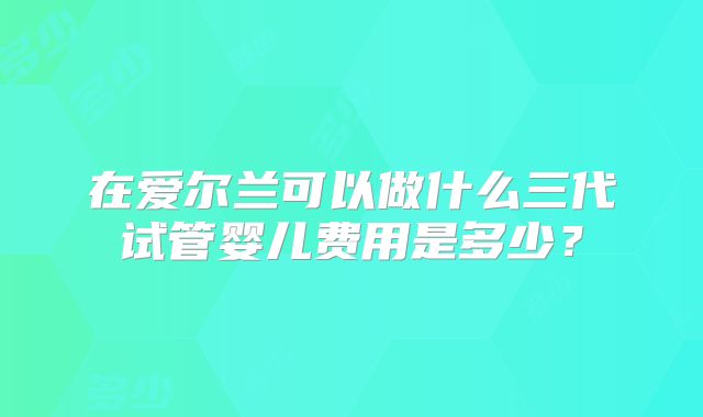 在爱尔兰可以做什么三代试管婴儿费用是多少？