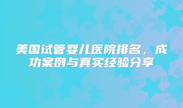 美国试管婴儿医院排名，成功案例与真实经验分享