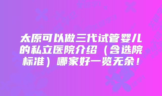 太原可以做三代试管婴儿的私立医院介绍（含选院标准）哪家好一览无余！