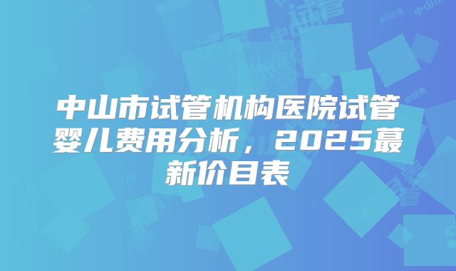 中山市试管机构医院试管婴儿费用分析，2025蕞新价目表