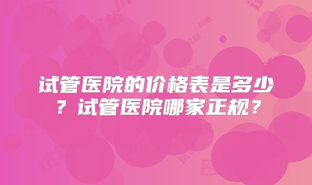 试管医院的价格表是多少?试管医院哪家正规?