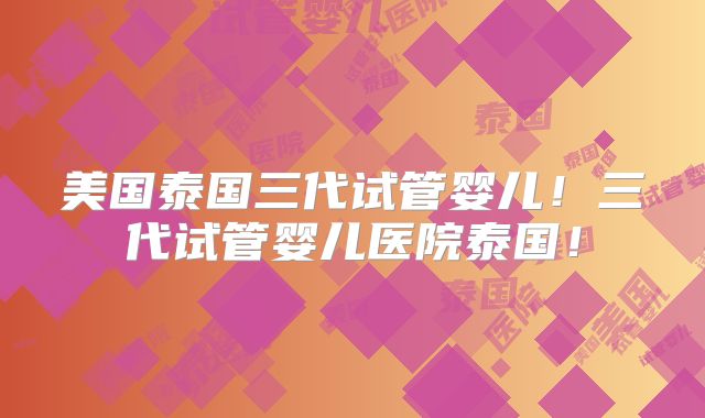 美国泰国三代试管婴儿！三代试管婴儿医院泰国！