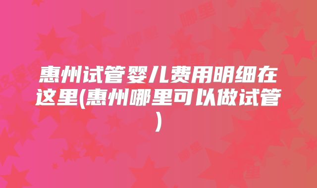 惠州试管婴儿费用明细在这里(惠州哪里可以做试管)