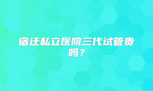 宿迁私立医院三代试管贵吗？