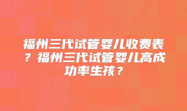福州三代试管婴儿收费表？福州三代试管婴儿高成功率生孩？