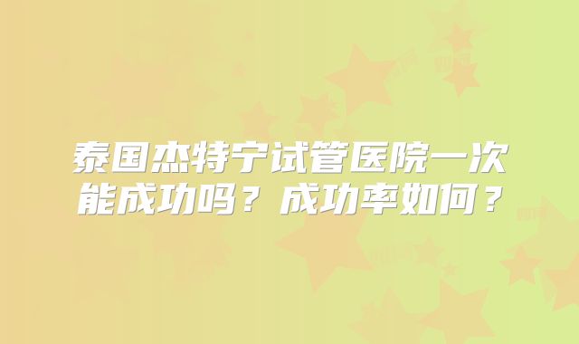 泰国杰特宁试管医院一次能成功吗?成功率如何?
