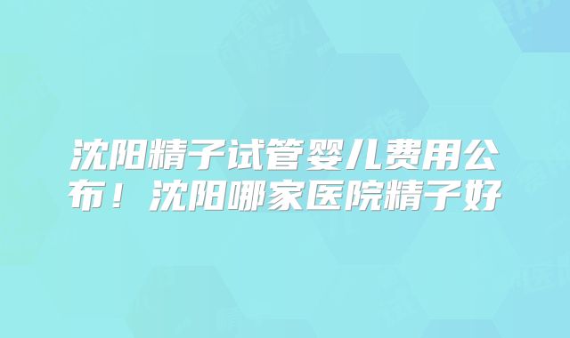沈阳精子试管婴儿费用公布！沈阳哪家医院精子好