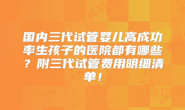 国内三代试管婴儿高成功率生孩子的医院都有哪些?附三代试管费用明细清单!