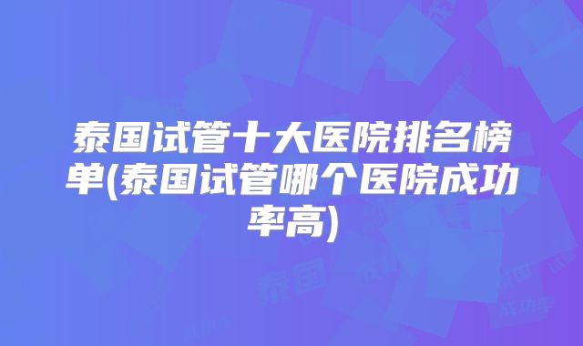 泰国试管十大医院排名榜单(泰国试管哪个医院成功率高)