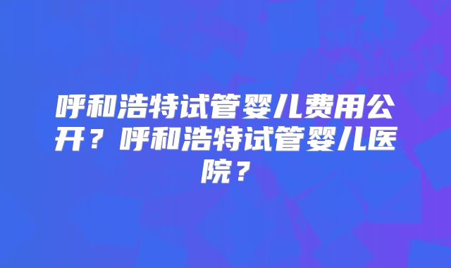 呼和浩特试管婴儿费用公开？呼和浩特试管婴儿医院？