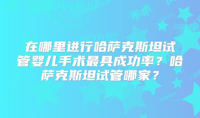 在哪里进行哈萨克斯坦试管婴儿手术最具成功率?哈萨克斯坦试管哪家?