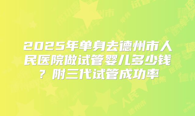 2025年单身去德州市人民医院做试管婴儿多少钱?附三代试管成功率