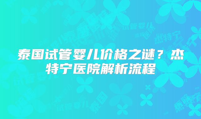 泰国试管婴儿价格之谜？杰特宁医院解析流程