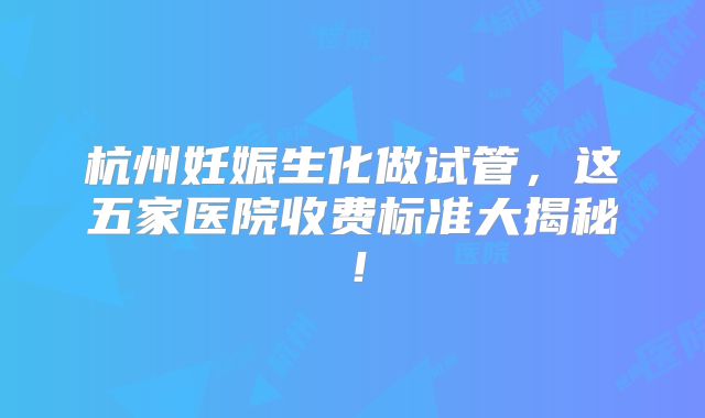杭州妊娠生化做试管,这五家医院收费标准大揭秘!