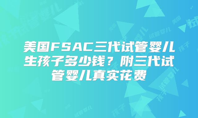 美国FSAC三代试管婴儿生孩子多少钱?附三代试管婴儿真实花费